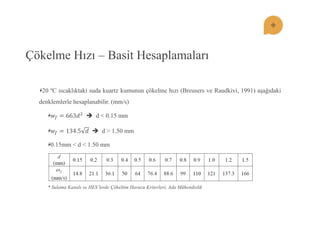 Çökelme Hızı – Basit Hesaplamaları 20 ºC sıcaklıktaki suda kuartz kumunun çökelme hızı (Breusers ve Raudkivi, 1991) aĢağıdaki denklemlerle hesaplanabilir. (mm/s) 푤푓=663푑2  d < 0.15 mm 푤푓=134.5푑  d > 1.50 mm 0.15mm < d < 1.50 mm 
* Sulama Kanalı ve HES’lerde Çökeltim Havuzu Kriterleri, Ada Mühendislik  