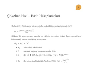 Çökelme Hızı – Basit Hesaplamaları Rubey (1931) bütün çaplar için geçerli olan aĢağıdaki denklemi geliĢtirmiĢtir. (m/s) 푤푓= 1636휌푠;휌푑3:9휇20.5500푑 Çökelen bir grup parçacık arasında bir etkileĢim mevcuttur. Askıda baĢka parçacıkların bulunması tek bir danenin çökelme hızını azaltır. 푤푓푝=푤푓1−퐶훽 wfp : düzeltilmiĢ çökelme hızı C : askıdaki malzeme konsantrasyonudur (lt/lt) β : D*<40  4.67; D*≥800  2.35; Diğer  훽=7.48퐷∗ ;0.129 D* : Boyutsuz dane büyüklüğü (Van Rijn, 1984)  퐷∗= Δ푔푑3 푣213  
