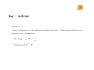 Boyutlandırma 푄=푉∗퐵∗퐻 Sediment danesinin yatay hızı akımın hızına eĢit kabul edilir. Sediment danesi düĢeyde kendi ağırlığının etkisi ile hareket eder. 푥=푉푡; 푦=푤푓푡  푥= 푦∗푉 푤푓 Dolayısıyla; 퐿≥ 푉 푤푓 ∗퐻  