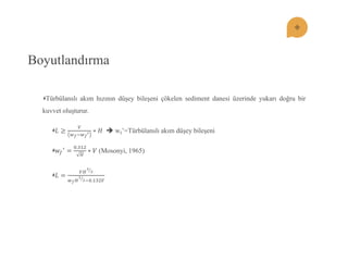 Boyutlandırma Türbülanslı akım hızının düĢey bileĢeni çökelen sediment danesi üzerinde yukarı doğru bir kuvvet oluĢturur. 퐿≥ 푉 푤푓;푤푓 ′∗퐻  wf’=Türbülanslı akım düĢey bileĢeni 푤푓 ′= 0.312 퐻 ∗푉 (Mosonyi, 1965) 퐿= 푉퐻 32 푤푓퐻 12 ;0.132푉  