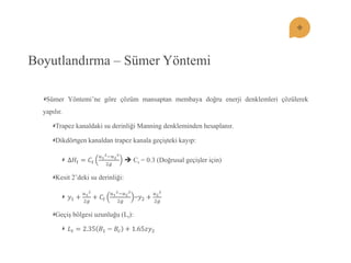 Boyutlandırma – Sümer Yöntemi Sümer Yöntemi’ne göre çözüm mansaptan membaya doğru enerji denklemleri çözülerek yapılır. Trapez kanaldaki su derinliği Manning denkleminden hesaplanır. Dikdörtgen kanaldan trapez kanala geçiĢteki kayıp: Δ퐻푡=퐶푡 푢12;푢222푔  Ct = 0.3 (Doğrusal geçiĢler için) Kesit 2’deki su derinliği: 푦1+ 푢122푔 +퐶푡 푢12;푢222푔 =푦2+ 푢222푔 GeçiĢ bölgesi uzunluğu (Lt): 퐿푡=2.35퐵1−퐵푐+1.65푧푦2  