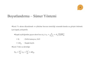 Boyutlandırma – Sümer Yöntemi Kesit 3’e akımı düzenlemek ve çökelme havuzu temizliği sırasında kanala su giriĢini önlemek için kapak yerleĢtirilir. Kapak açıklığından geçen akım hızı (u3): 푢3= 푄 퐵3푛푦3=퐾2푔Δ퐻푔푙 K : Orifis katsayısı, 0.65 ΔHgl : Kapak kaybı Kesit 3’teki su derinliği: 푦3+ 푢322푔 =푦2+ 푢222푔 +Δ퐻푔푙  