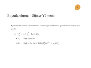 Boyutlandırma – Sümer Yöntemi Çökeltim havuzunun sonuna toplanan sedimenti yıkama kanalına gönderebilmek için bir eĢik yapılır. 푦5+ 푢522푔 =푦4+ 푢422푔 +Δ푠푢+Δ퐻푒 Δsu : EĢik yüksekliği ΔHe : EĢik kaybı  푄=2.88퐵푠 23Δ퐻푒 32 +푦4Δ퐻푒  