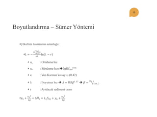 Boyutlandırma – Sümer Yöntemi Çökeltim havuzunun uzunluğu: 퐿=− 6 푢푠 푢∗ 푦 휅휆 ln1−푟 us : Ortalama hız u* : Sürtünme hızı 푔푅푆0푠 0.5 κ : Von Karman katsayısı (0.42) λ : Boyutsuz hız  휆=8.8훽1.17  훽= 푤푓 휅푢∗ r : Ayrılacak sediment oranı 푦5+ 푢522푔 +Δ퐻푠=퐿푠푆0푠+푦6+ 푢622푔  