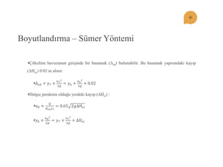 Boyutlandırma – Sümer Yöntemi Çökeltim havuzunun giriĢinde bir basamak (Δsd) bulunabilir. Bu basamak yapısındaki kayıp (ΔHes) 0.02 m alınır. Δ푠푑+푦7+ 푢722푔 =푦6+ 푢622푔 +0.02 Dalgıç perdenin olduğu yerdeki kayıp (ΔHei) : 푢8≈ 푄 퐵푠푛푦7=0.652푔Δ퐻푒푖 푦8+ 푢822푔 =푦7+ 푢722푔 +Δ퐻푒푖  