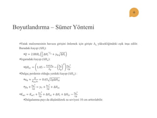 Boyutlandırma – Sümer Yöntemi Yatak malzemesinin havuza giriĢini önlemek için giriĢte Δu yüksekliğindeki eĢik inĢa edilir. Buradaki kayıp (ΔHi): 푄=2.88퐵푠 23Δ퐻푖 32 +푦8Δ퐻푖 Izgaradaki kayıp (ΔHtr): Δ퐻푡푟=1.45− 0.45퐴푛 퐴푔 − 퐴푛 퐴푔 2 푢푛 22푔 Dalgıç perdenin olduğu yerdeki kayıp (ΔHei) : 푢8≈ 푄 퐵푠푛푦7=0.652푔Δ퐻푒푖 푦8+ 푢822푔 =푦7+ 푢722푔 +Δ퐻푒푖 퐾푤푖=퐾푤7+ 푢722푔 +Δ퐻푒푖+Δ퐻푖+Δ퐻푡푟− 푢822푔 Dalgalanma payı da düĢünülerek su seviyesi 10 cm arttırılabilir.  