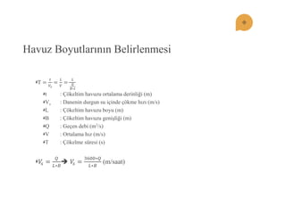 Havuz Boyutlarının Belirlenmesi T= 푡 푉푠 = 퐿 푉 = 퐿 푄 퐵∗푡 t : Çökeltim havuzu ortalama derinliği (m) Vs : Danenin durgun su içinde çökme hızı (m/s) L : Çökeltim havuzu boyu (m) B : Çökeltim havuzu geniĢliği (m) Q : Geçen debi (m3/s) V : Ortalama hız (m/s) T : Çökelme süresi (s) 푉푠= 푄 퐿∗퐵  푉푠= 3600∗푄 퐿∗퐵 (m/saat)  