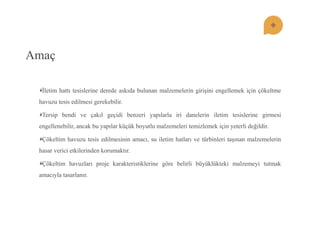 Amaç Ġletim hattı tesislerine derede askıda bulunan malzemelerin giriĢini engellemek için çökeltme havuzu tesis edilmesi gerekebilir. Tersip bendi ve çakıl geçidi benzeri yapılarla iri danelerin iletim tesislerine girmesi engellenebilir, ancak bu yapılar küçük boyutlu malzemeleri temizlemek için yeterli değildir. Çökeltim havuzu tesis edilmesinin amacı, su iletim hatları ve türbinleri taĢınan malzemelerin hasar verici etkilerinden korumaktır. Çökeltim havuzları proje karakteristiklerine göre belirli büyüklükteki malzemeyi tutmak amacıyla tasarlanır.  