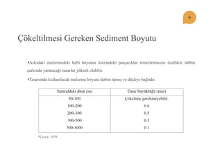 Çökeltilmesi Gereken Sediment Boyutu Askıdaki malzemedeki belli boyutun üzerindeki parçacıklar temizlenmezse özellikle türbin çarkında yaratacağı zararlar yüksek olabilir. Tasarımda kullanılacak malzeme boyutu türbin tipine ve düĢüye bağlıdır. 
*Çeçen, 1976  