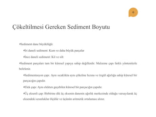 Çökeltilmesi Gereken Sediment Boyutu Sediment dane büyüklüğü: Ġri daneli sediment: Kum ve daha büyük parçalar Ġnce daneli sediment: Kil ve silt Sediment parçaları tam bir küresel yapıya sahip değillerdir. Malzeme çapı farklı yöntemlerle belirlenir. Sedimentasyon çapı: Aynı sıcaklıkta aynı çökelme hızına ve özgül ağırlığa sahip küresel bir parçacığın çapıdır. Elek çapı: Aynı elekten geçebilen küresel bir parçacığın çapıdır. Üç eksenli çap: Birbirine dik üç eksenin danenin ağırlık merkezinde olduğu varsayılarak üç eksendeki uzunluklar ölçülür ve üçünün aritmetik ortalaması alınır.  