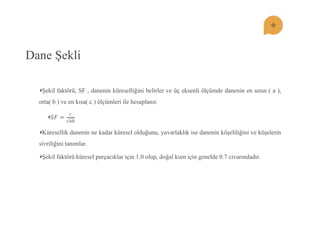 Dane ġekli ġekil faktörü, SF , danenin küreselliğini belirler ve üç eksenli ölçümde danenin en uzun ( a ), orta( b ) ve en kısa( c ) ölçümleri ile hesaplanır. 푆퐹= 푐 푎푏 Küresellik danenin ne kadar küresel olduğunu, yuvarlaklık ise danenin köĢeliliğini ve köĢelerin sivriliğini tanımlar. ġekil faktörü küresel parçacıklar için 1.0 olup, doğal kum için genelde 0.7 civarındadır.  