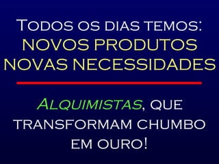Todos os dias temos: NOVOS PRODUTOS NOVAS NECESSIDADES Alquimistas , que transformam chumbo em ouro! 