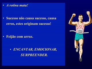 A rotina mata! Sucesso não causa sucesso, causa erros, estes originam sucesso! Feijão com arroz. ENCANTAR, EMOCIONAR, SURPREENDER.   