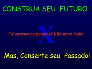 X CONSTRUA SEU  FUTURO Mas, Conserte seu  Passado! Foi sucesso no passado? Não serve mais! 