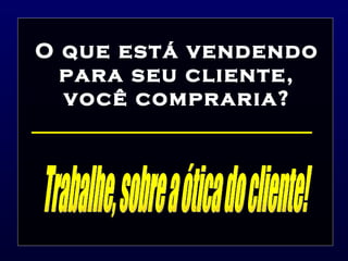 O que está vendendo para seu cliente, você compraria? Trabalhe, sobre a ótica do cliente! 