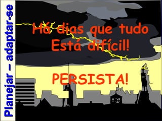 Há dias que tudo Está difícil! PERSISTA! Planejar – adaptar-se 