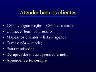 Atender bem os clientes 20% de organização – 80% de sucesso; Conhecer bem  os produtos; Mapear os clientes – lista – agenda; Fazer o pós – venda; Estar motivado; Desaprender o que aprendeu errado; Aprender certo, sempre ! 