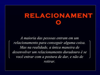 RELACIONAMENTO A maioria das pessoas entram em um relacionamento para conseguir alguma coisa. Mas na realidade, a única maneira de desenvolver um relacionamento duradouro é se você entrar com a postura de dar, e não de retirar. 