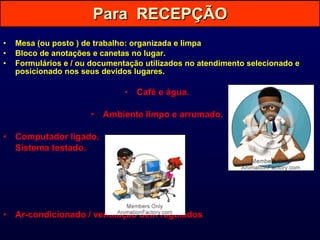 Para  RECEPÇÃO Mesa (ou posto ) de trabalho: organizada e limpa Bloco de anotações e canetas no lugar. Formulários e / ou documentação utilizados no atendimento selecionado e posicionado nos seus devidos lugares. Café e água. Ambiente limpo e arrumado. Computador ligado.  Sistema testado. Ar-condicionado / ventilação bem regulados . 