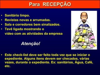 Sanitário limpo. Revistas novas e arrumadas. Sala e corredores bem sinalizados. Tevê ligada mostrando o  vídeo com as atividades da empresa . Atenção! Este check-list deve ser feito toda vez que se iniciar o expediente. Alguns itens devem ser checados, várias vezes, durante o expediente. Ex: sanitários, Água, Café, etc. Para  RECEPÇÃO 