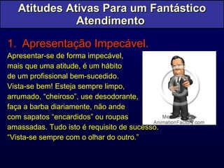 Atitudes Ativas Para um Fantástico Atendimento  Apresentação Impecável. Apresentar-se de forma impecável,  mais que uma atitude, é um hábito  de um profissional bem-sucedido.  Vista-se bem! Esteja sempre limpo,  arrumado, “cheiroso”, use desodorante,  faça a barba diariamente, não ande  com sapatos “encardidos” ou roupas  amassadas. Tudo isto é requisito de sucesso. “ Vista-se sempre com o olhar do outro.” 