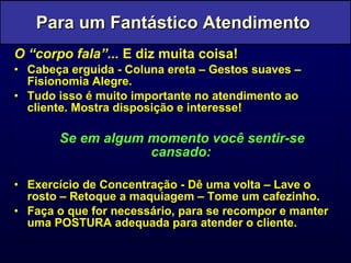 O “corpo fala”...  E diz muita coisa! Cabeça erguida - Coluna ereta – Gestos suaves – Fisionomia Alegre. Tudo isso é muito importante no atendimento ao cliente. Mostra disposição e interesse! Se em algum momento você sentir-se cansado: Exercício de Concentração - Dê uma volta – Lave o rosto – Retoque a maquiagem – Tome um cafezinho. Faça o que for necessário, para se recompor e manter uma POSTURA adequada para atender o cliente. Para um Fantástico Atendimento  