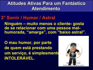 3° Sorrir / Humor / Astral Ninguém – muito menos o cliente- gosta de se relacionar com uma pessoa mal-humorada, “amarga”, com “baixo astral”. O mau humor, por parte  de quem está prestando  um serviço, é simplesmente  INTOLERÁVEL. Atitudes Ativas Para um Fantástico Atendimento  