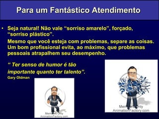 Seja natural! Não vale “sorriso amarelo”, forçado, “sorriso plástico”. Mesmo que você esteja com problemas, separe as coisas. Um bom profissional evita, ao máximo, que problemas pessoais atrapalhem seu desempenho. “  Ter senso de humor é tão  importante quanto ter talento”. Gary Oldman Para um Fantástico Atendimento  
