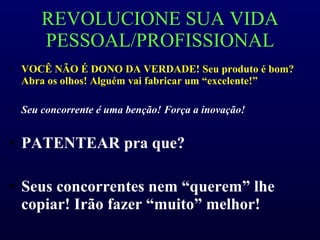 REVOLUCIONE SUA VIDA PESSOAL/PROFISSIONAL VOCÊ NÃO É DONO DA VERDADE! Seu produto é bom? Abra os olhos! Alguém vai fabricar um “excelente!” Seu concorrente é uma benção! Força a inovação! PATENTEAR pra que?  Seus concorrentes nem “querem” lhe copiar! Irão fazer “muito” melhor! 