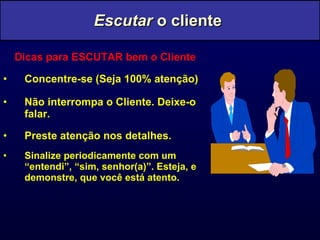 Dicas para ESCUTAR bem o Cliente Concentre-se (Seja 100% atenção) Não interrompa o Cliente. Deixe-o falar. Preste atenção nos detalhes. Sinalize periodicamente com um “entendi”, “sim, senhor(a)”. Esteja, e demonstre, que você está atento. Escutar  o cliente  
