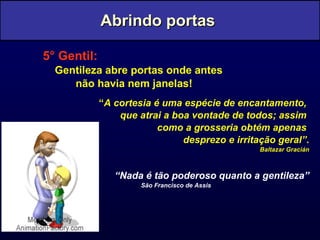 5° Gentil:   Gentileza abre portas onde antes não havia nem janelas! “ A cortesia é uma espécie de encantamento,  que atrai a boa vontade de todos; assim  como a grosseria obtém apenas  desprezo e irritação geral”. Baltazar Gracián “ Nada é tão poderoso quanto a gentileza” São Francisco de Assis Abrindo portas  