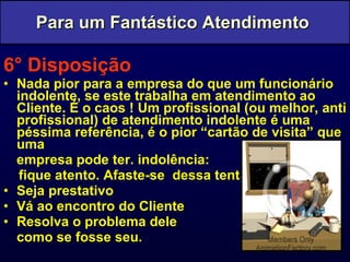 6° Disposição Nada pior para a empresa do que um funcionário indolente, se este trabalha em atendimento ao Cliente. É o caos ! Um profissional (ou melhor, anti profissional) de atendimento indolente é uma péssima referência, é o pior “cartão de visita” que uma  empresa pode ter. indolência:  fique atento. Afaste-se  dessa tentação. Seja prestativo Vá ao encontro do Cliente Resolva o problema dele  como se fosse seu. Para um Fantástico Atendimento  