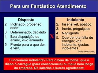 Disposto Inclinado, propenso, dado Determinado, decidido Boa disposição de ânimo, vivo animado Pronto para o que der e vier. Indolente Insensível, apático. Inerte, preguiçoso Negligente Que denota falta de energia; voz indolente; gestos indolentes Dicionário Aurélio Para um Fantástico Atendimento  Funcionário indolente? Para o bem de todos, que o diabo o carregue (para concorrência) ou fique bem longe da empresa. Os salários e lucros agradecem! X 