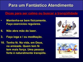 Dicas para ser calmo ou buscar a tranqüilidade Mantenha-se bem fisicamente.  Faça exercícios regulares. Não abra mão do lazer. 3. Faça ioga e / ou meditação. Tenha fé. Na vida, em Deus,  na amizade. Quem tem fé  tem mais força. Uma pessoa forte é naturalmente tranqüila. Para um Fantástico Atendimento  