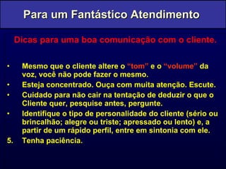 Dicas para uma boa comunicação com o cliente. Mesmo que o cliente altere o  “tom”  e o  “volume”  da voz, você não pode fazer o mesmo. Esteja concentrado. Ouça com muita atenção. Escute. Cuidado para não cair na tentação de deduzir o que o Cliente quer, pesquise antes, pergunte. Identifique o tipo de personalidade do cliente (sério ou brincalhão; alegre ou triste; apressado ou lento) e, a partir de um rápido perfil, entre em sintonia com ele. 5.  Tenha paciência. Para um Fantástico Atendimento  