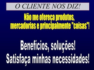 O CLIENTE NOS DIZ! Não me ofereça produtos, mercadorias e principalmente "coisas"! Benefícios, soluções! Satisfaça minhas necessidades! 