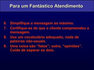 6. Simplifique a mensagem ao máximo. 7. Certifique-se de que o cliente compreendeu a mensagem. 8. Use um vocabulário adequado, nada de palavras não-usuais. 9. Uma coisa são “fatos”; outra, ”opiniões”. Cuide de separar os dois. Para um Fantástico Atendimento  