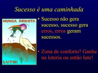 Sucesso é uma caminhada Sucesso não gera sucesso, sucesso gera  erros, erros  geram sucessos. Zona de conforto? Ganhe na loteria ou então lute! 