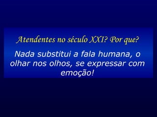 Atendentes no século XXI? Por que? Nada substitui a fala humana, o olhar nos olhos, se expressar com emoção! 