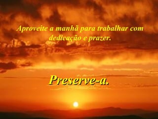 Aproveite a manhã para trabalhar com
dedicação e prazer.
Preserve-a.Preserve-a.
 