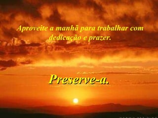 Aproveite a manhã para trabalhar com dedicação e prazer. Preserve-a. 