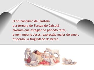 O brilhantismo de Einstein
e a ternura de Tereza de Calcutá
tiveram que estagiar no período fetal,
e nem mesmo Jesus, expressão maior do amor,
dispensou a fragilidade do berço.
 
