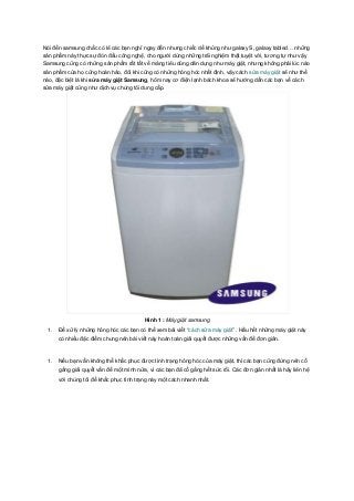Nói đến samsung chắc có lẽ các bạn nghĩ ngay đến nhưng chiếc dế khủng như galaxy S, galaxy tabled… những
sản phẩm này thực sự đón đầu công nghệ, cho người dùng những trãi nghiệm thật tuyệt vời, tương tự như vậy
Samsung cũng có những sản phẩm rất tất về mảng tiêu dùng dân dụng như máy giặt, nhưng không phải lúc nào
sản phẩm của họ cũng hoàn hảo, đôi khi cũng có những hỏng hóc nhất định, vậy cách sửa máy giặt sẽ như thế
nào, đặc biệt là khi sửa máy giặt Samsung, hôm nay cơ điện lạnh bách khoa sẽ hướng dẫn các bạn về cách
sửa máy giặt cũng như dịch vụ chúng tôi dung cấp.




                                         Hình 1 : Máy giặt samsung
 1.   Để xữ lý những hỏng hóc các bạn có thể xem bài viết “cách sửa máy giặt” . Hầu hết những máy giặt này
      có nhiều đặc điểm chung nên bài viết này hoàn toàn giải quyết được những vấn đề đơn giản.



 1.   Nếu bạn vẫn không thể khắc phục được tình trạng hỏng hóc của máy giặt, thì các bạn cũng đừng nên cố
      gắng giải quyết vấn đề một mình nữa, vì các bạn đã cố gắng hết sức rồi. Các đơn giản nhất là hãy liên hệ
      với chúng tôi để khắc phục tình trạng này một cách nhanh nhất.
 