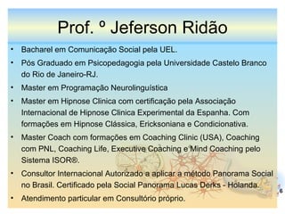 Prof. º Jeferson Ridão Bacharel em Comunicação Social pela UEL. Pós Graduado em Psicopedagogia pela Universidade Castelo Branco do Rio de Janeiro-RJ. Master em Programação Neurolinguística  Master em Hipnose Clinica com certificação pela Associação Internacional de Hipnose Clinica Experimental da Espanha. Com formações em Hipnose Clássica, Ericksoniana e Condicionativa. Master Coach com formações em Coaching Clinic (USA), Coaching com PNL, Coaching Life, Executive Coaching e Mind Coaching pelo Sistema ISOR®. Consultor Internacional Autorizado a aplicar a método Panorama Social no Brasil. Certificado pela Social Panorama Lucas Derks - Holanda. Atendimento particular em Consultório próprio. 