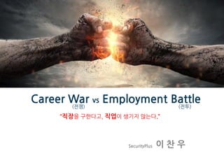 Career War vs Employment Battle
SecurityPlus 이 찬 우
“직장을 구한다고, 직업이 생기지 않는다.”
(전쟁) (전투)
 