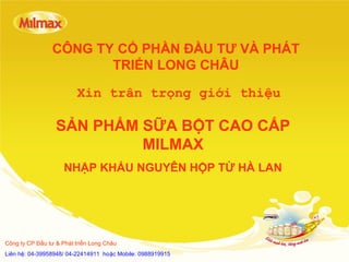 CÔNG TY CỔ PHẦN ĐẦU TƯ VÀ PHÁT
TRIỂN LONG CHÂU
SẢN PHẨM SỮA BỘT CAO CẤP
MILMAX
NHẬP KHẨU NGUYÊN HỘP TỪ HÀ LAN
Xin trân trọng giới thiệu
Công ty CP Đầu tư & Phát triển Long Châu
Liên hệ: 04-39958948/ 04-22414911 hoặc Mobile: 0988919915
 