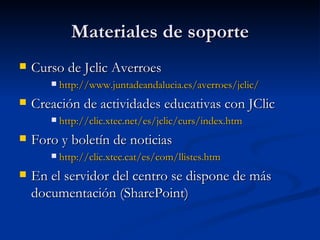 Materiales de soporte Curso de Jclic Averroes http :// www.juntadeandalucia.es / averroes / jclic / Creación de actividades educativas con JClic http://clic.xtec.net/es/jclic/curs/index.htm Foro y boletín de noticias http :// clic.xtec.cat /es/ com / llistes.htm En el servidor del centro se dispone de más documentación (SharePoint) 