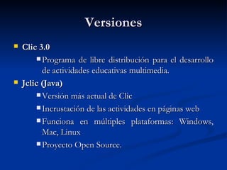 Versiones Clic 3.0 Programa de libre distribución para el desarrollo de actividades educativas multimedia. Jclic (Java) Versión más actual de Clic Incrustación de las actividades en páginas web Funciona en múltiples plataformas: Windows, Mac, Linux Proyecto Open Source. 