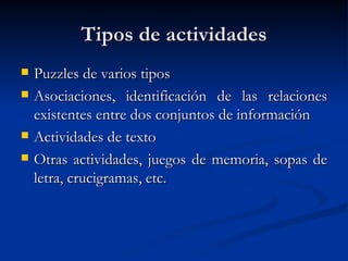 Tipos de actividades Puzzles de varios tipos Asociaciones, identificación de las relaciones existentes entre dos conjuntos de información Actividades de texto Otras actividades, juegos de memoria, sopas de letra, crucigramas, etc. 