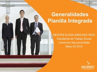 Generalidades
Planilla Integrada

  BEATRIZ ELENA SÁNCHEZ RÍOS
    Estudiante de Trabajo Social
     Uniminuto Seccional Bello
           Mayo 03 2012
 